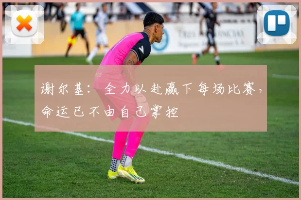 谢尔基：全力以赴赢下每场比赛，命运已不由自己掌控