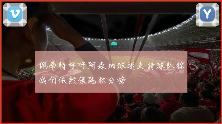 佩蒂特呼吁阿森纳球迷支持球队称我们依然领跑积分榜