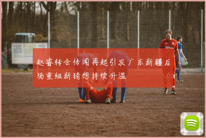 赵睿转会传闻再起引发广东新疆后场重组新猜想持续升温