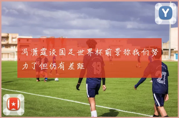 冯潇霆谈国足世界杯前景称我们努力了但仍有差距