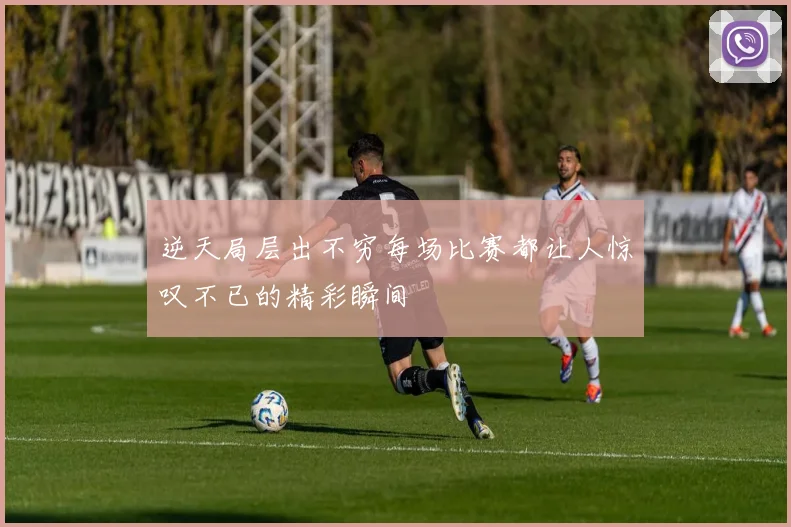 逆天局层出不穷每场比赛都让人惊叹不已的精彩瞬间