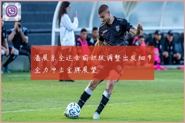 潘展乐全运会前积极调整出发细节全力冲击金牌展望
