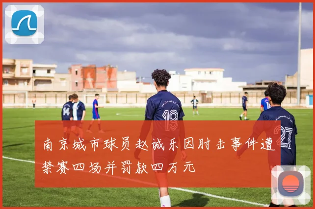 南京城市球员赵诚乐因肘击事件遭禁赛四场并罚款四万元
