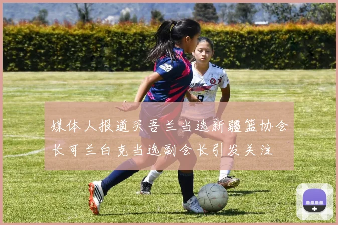 媒体人报道买吾兰当选新疆篮协会长可兰白克当选副会长引发关注