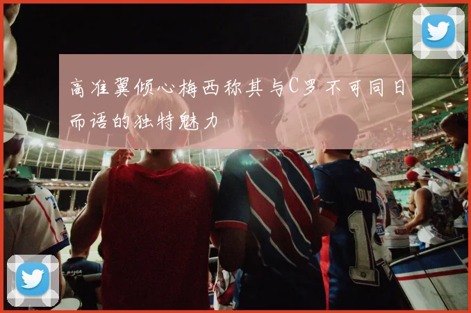 高准翼倾心梅西称其与C罗不可同日而语的独特魅力