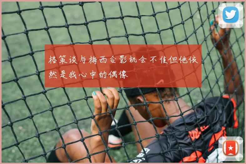 格策谈与梅西合影机会不佳但他依然是我心中的偶像