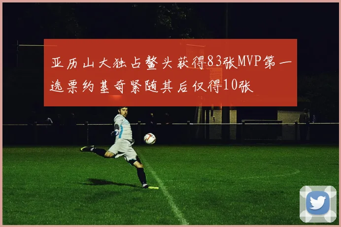 亚历山大独占鳌头获得83张MVP第一选票约基奇紧随其后仅得10张