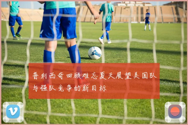 普利西奇回顾难忘夏天展望美国队与强队竞争的新目标