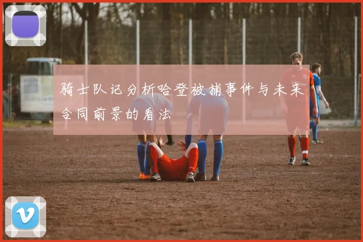 骑士队记分析哈登被捕事件与未来合同前景的看法