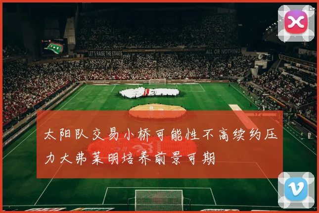 太阳队交易小桥可能性不高续约压力大弗莱明培养前景可期
