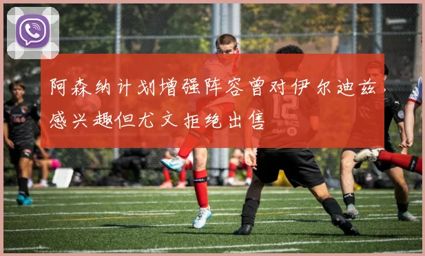 阿森纳计划增强阵容曾对伊尔迪兹感兴趣但尤文拒绝出售