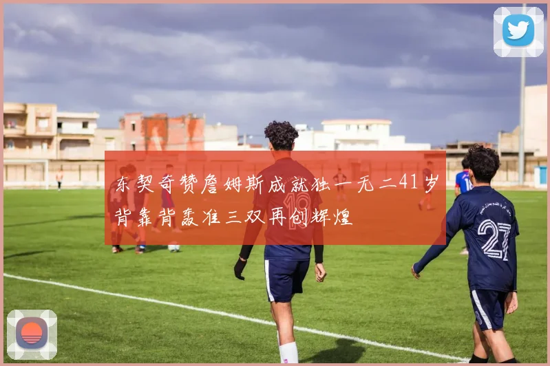 东契奇赞詹姆斯成就独一无二41岁背靠背轰准三双再创辉煌