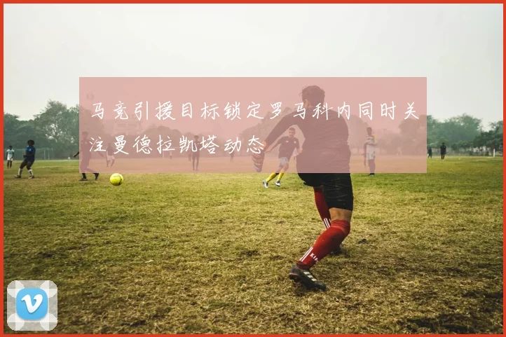 马竞引援目标锁定罗马科内同时关注曼德拉凯塔动态
