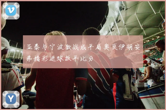 亚泰与宁波激战成平局奥莫伊胡安弗精彩进球扳平比分