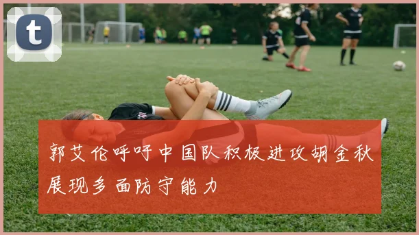 郭艾伦呼吁中国队积极进攻胡金秋展现多面防守能力