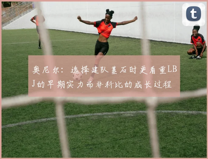 奥尼尔：选择建队基石时更看重LBJ的早期实力而非科比的成长过程