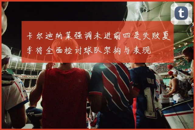 卡尔迪纳莱强调未进前四是失败夏季将全面检讨球队架构与表现