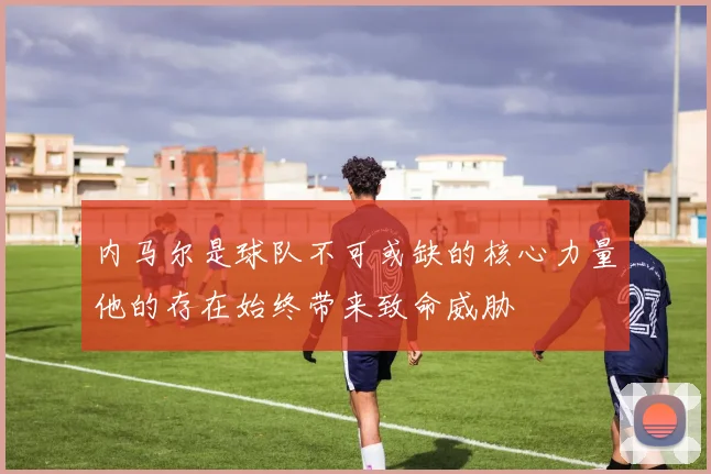 内马尔是球队不可或缺的核心力量他的存在始终带来致命威胁