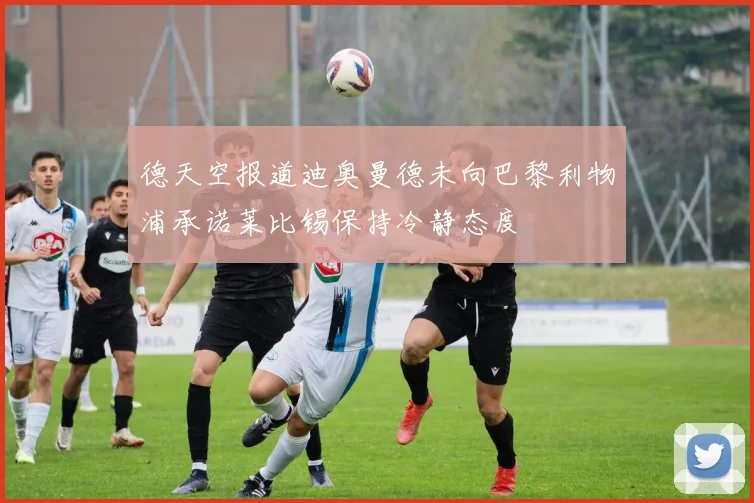 德天空报道迪奥曼德未向巴黎利物浦承诺莱比锡保持冷静态度