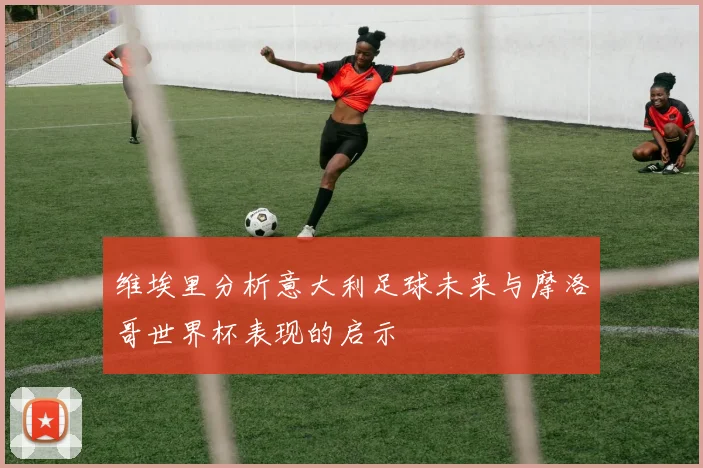 维埃里分析意大利足球未来与摩洛哥世界杯表现的启示