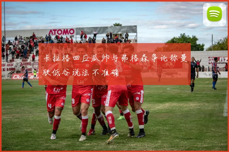 卡拉格回应瓜帅与弗格森争论称曼联低谷说法不准确