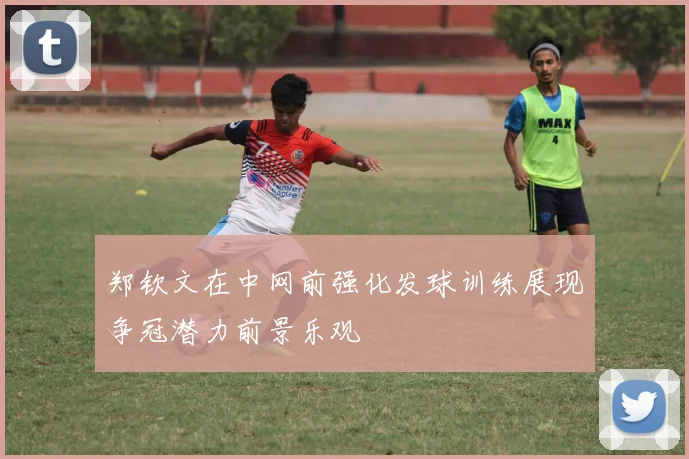 郑钦文在中网前强化发球训练展现争冠潜力前景乐观
