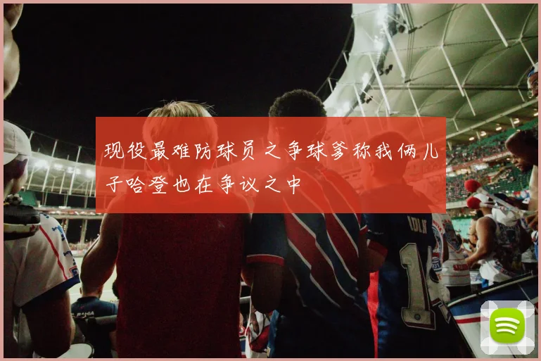 现役最难防球员之争球爹称我俩儿子哈登也在争议之中