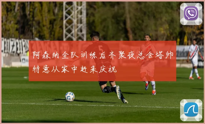 阿森纳全队训练后齐聚夜总会塔帅特意从家中赶来庆祝