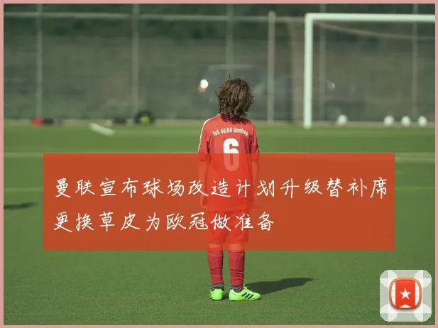 曼联宣布球场改造计划升级替补席更换草皮为欧冠做准备