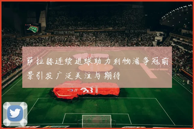 萨拉赫连续进球助力利物浦争冠前景引发广泛关注与期待