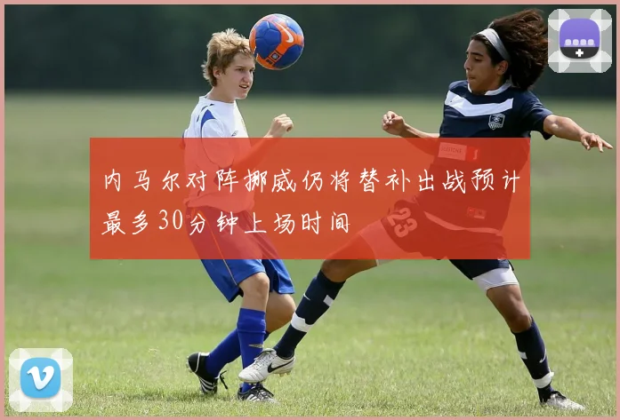 内马尔对阵挪威仍将替补出战预计最多30分钟上场时间