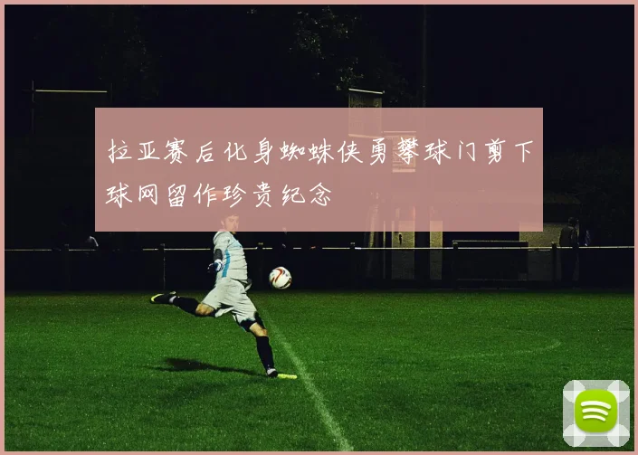 拉亚赛后化身蜘蛛侠勇攀球门剪下球网留作珍贵纪念