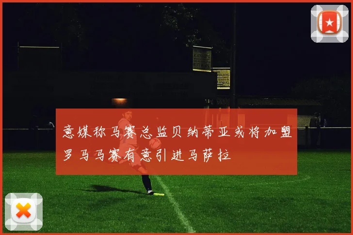 意媒称马赛总监贝纳蒂亚或将加盟罗马马赛有意引进马萨拉