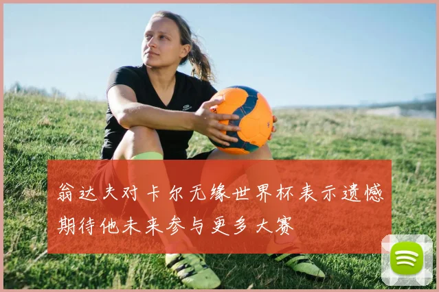 翁达夫对卡尔无缘世界杯表示遗憾期待他未来参与更多大赛