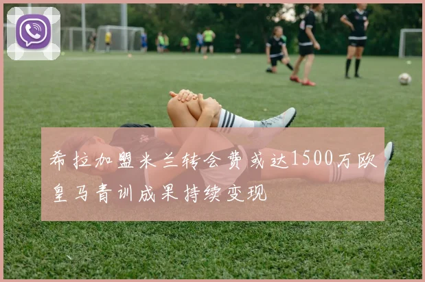 希拉加盟米兰转会费或达1500万欧皇马青训成果持续变现