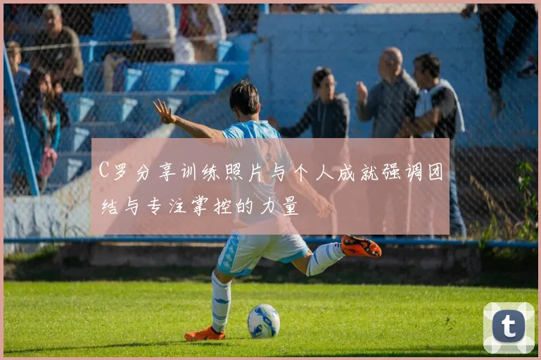 C罗分享训练照片与个人成就强调团结与专注掌控的力量