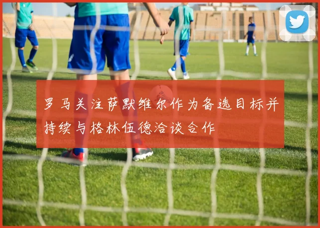 罗马关注萨默维尔作为备选目标并持续与格林伍德洽谈合作