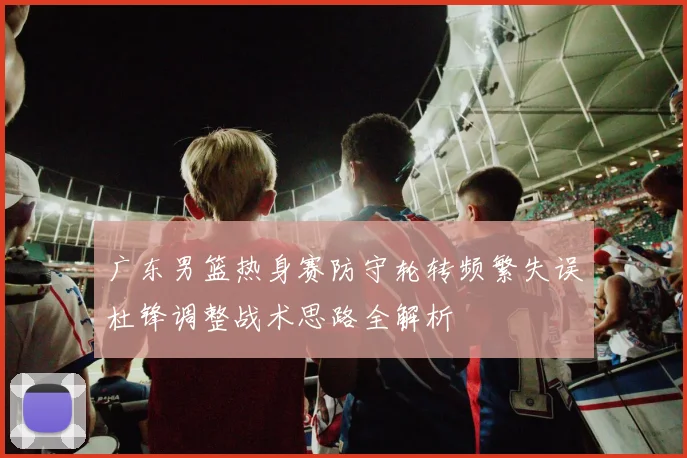 广东男篮热身赛防守轮转频繁失误杜锋调整战术思路全解析